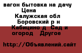 вагон бытовка на дачу. › Цена ­ 30 000 - Калужская обл., Боровский р-н, Кабицино д. Сад и огород » Другое   